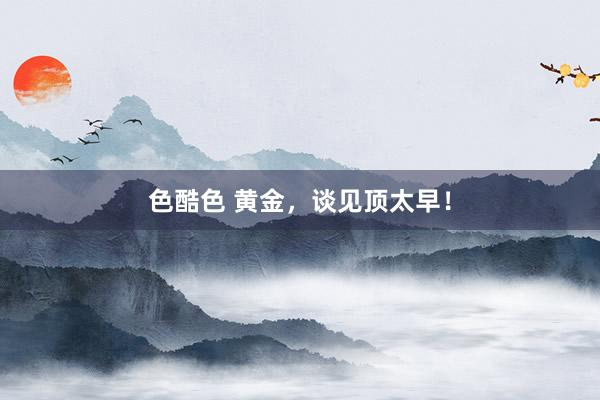 色酷色 黄金，谈见顶太早！