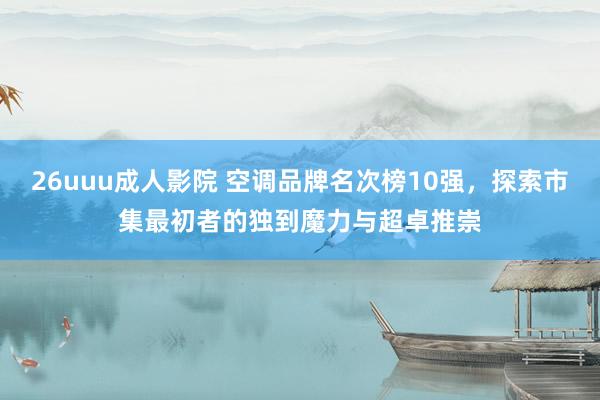 26uuu成人影院 空调品牌名次榜10强，探索市集最初者的独到魔力与超卓推崇