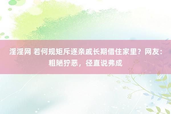 淫淫网 若何规矩斥逐亲戚长期借住家里？网友：粗陋狞恶，径直说弗成