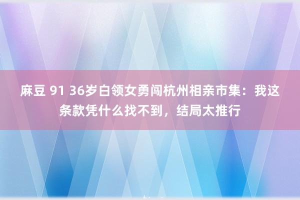 麻豆 91 36岁白领女勇闯杭州相亲市集：我这条款凭什么找不到，结局太推行
