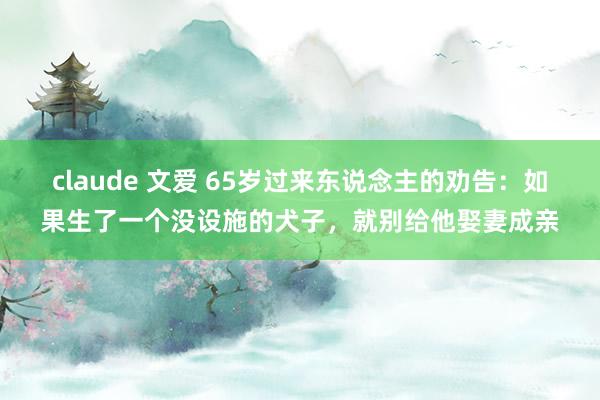 claude 文爱 65岁过来东说念主的劝告：如果生了一个没设施的犬子，就别给他娶妻成亲