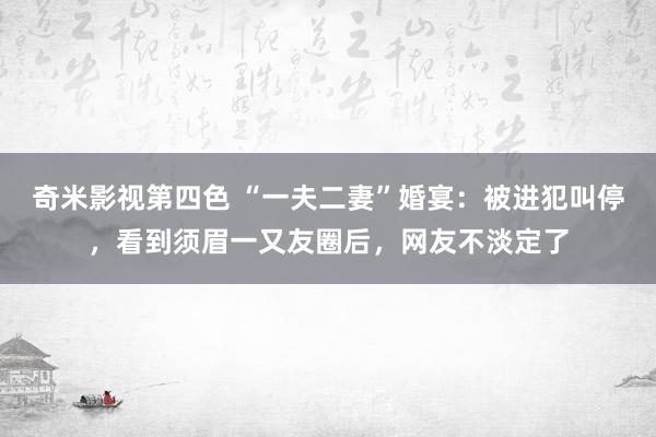奇米影视第四色 “一夫二妻”婚宴：被进犯叫停，看到须眉一又友圈后，网友不淡定了