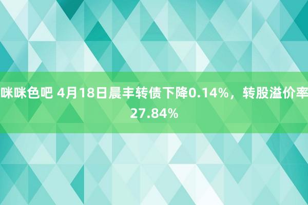 咪咪色吧 4月18日晨丰转债下降0.14%，转股溢价率27.84%