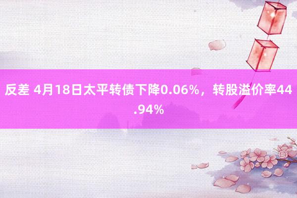 反差 4月18日太平转债下降0.06%，转股溢价率44.94%