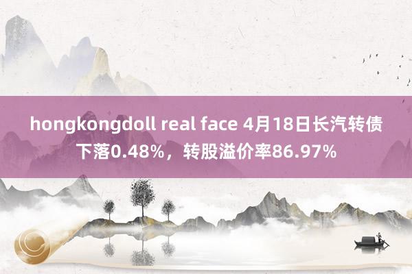 hongkongdoll real face 4月18日长汽转债下落0.48%，转股溢价率86.97%