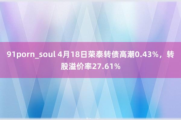 91porn_soul 4月18日荣泰转债高潮0.43%,转股溢价率27.61%