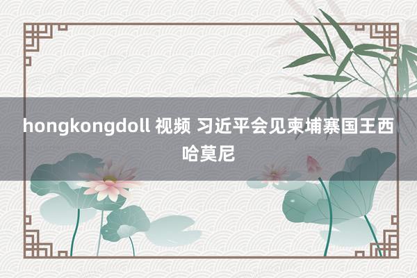 hongkongdoll 视频 习近平会见柬埔寨国王西哈莫尼