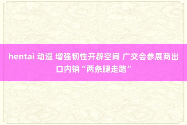 hentai 动漫 增强韧性开辟空间 广交会参展商出口内销“两条腿走路”