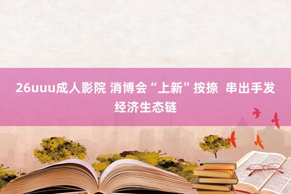 26uuu成人影院 消博会“上新”按捺  串出手发经济生态链