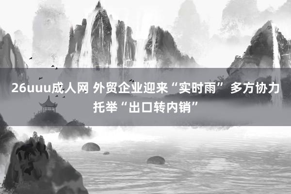 26uuu成人网 外贸企业迎来“实时雨” 多方协力托举“出口转内销”