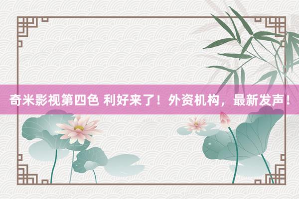 奇米影视第四色 利好来了！外资机构，最新发声！