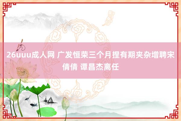 26uuu成人网 广发恒荣三个月捏有期夹杂增聘宋倩倩 谭昌杰离任