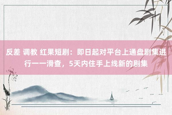 反差 调教 红果短剧：即日起对平台上通盘剧集进行一一滑查，5天内住手上线新的剧集