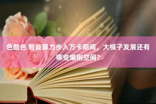 色酷色 智能算力步入万卡期间，大模子发展还有哪些编削空间？