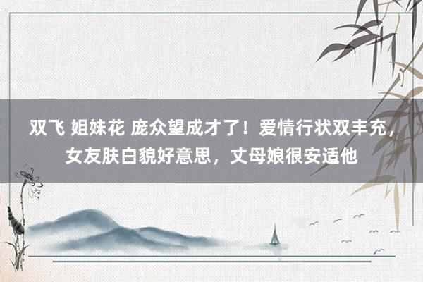 双飞 姐妹花 庞众望成才了！爱情行状双丰充，女友肤白貌好意思，丈母娘很安适他
