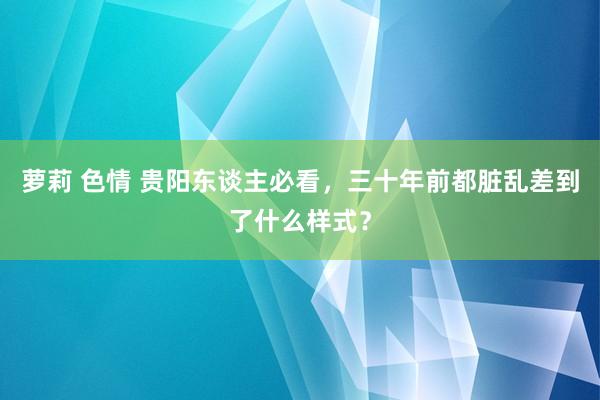萝莉 色情 贵阳东谈主必看，三十年前都脏乱差到了什么样式？