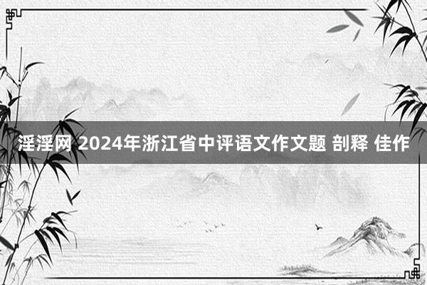 淫淫网 2024年浙江省中评语文作文题 剖释 佳作
