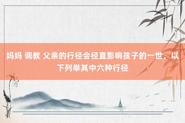 妈妈 调教 父亲的行径会径直影响孩子的一世,以下列举其中六种行径