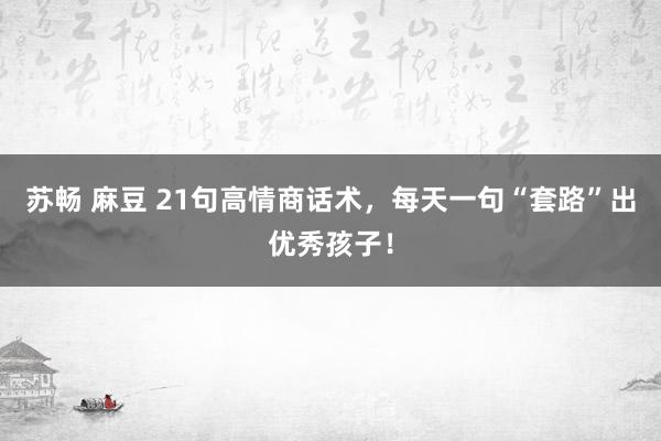 苏畅 麻豆 21句高情商话术，每天一句“套路”出优秀孩子！