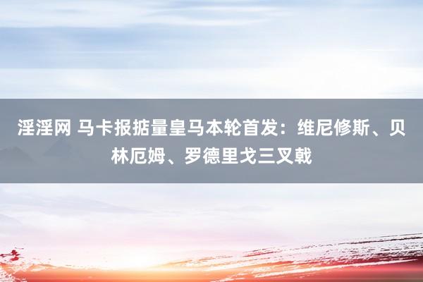 淫淫网 马卡报掂量皇马本轮首发：维尼修斯、贝林厄姆、罗德里戈三叉戟