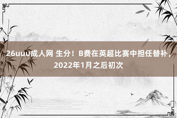26uuu成人网 生分！B费在英超比赛中担任替补，2022年1月之后初次