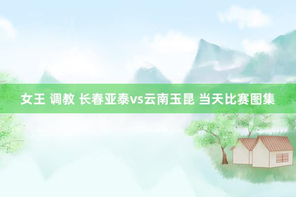 女王 调教 长春亚泰vs云南玉昆 当天比赛图集