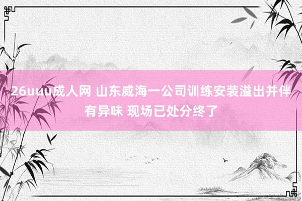 26uuu成人网 山东威海一公司训练安装溢出并伴有异味 现场已处分终了