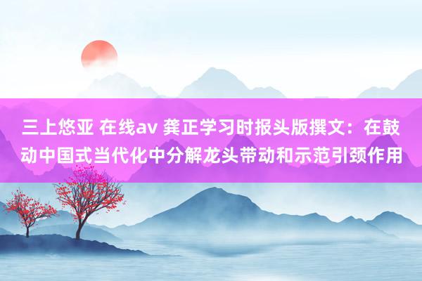 三上悠亚 在线av 龚正学习时报头版撰文：在鼓动中国式当代化中分解龙头带动和示范引颈作用