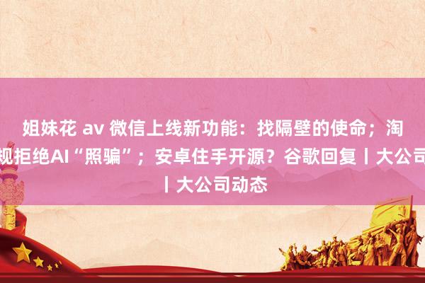姐妹花 av 微信上线新功能：找隔壁的使命；淘宝新规拒绝AI“照骗”；安卓住手开源？谷歌回复丨大公司动态