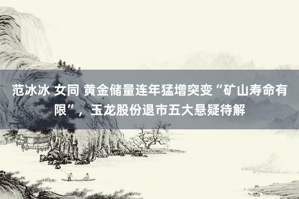 范冰冰 女同 黄金储量连年猛增突变“矿山寿命有限”，玉龙股份退市五大悬疑待解