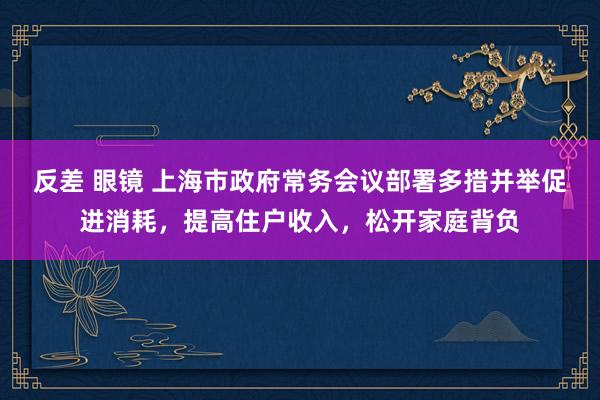 反差 眼镜 上海市政府常务会议部署多措并举促进消耗，提高住户收入，松开家庭背负