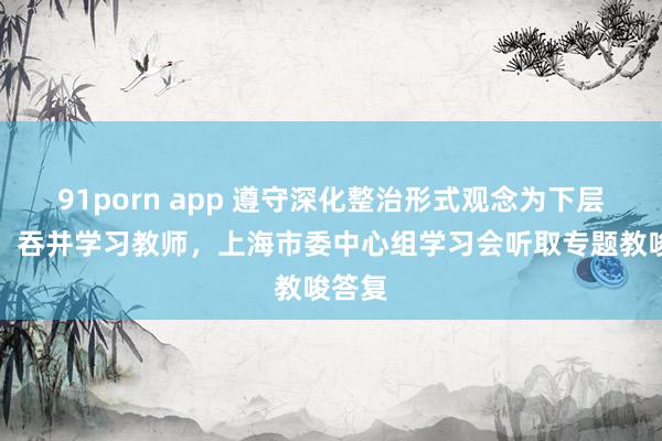 91porn app 遵守深化整治形式观念为下层减负！吞并学习教师，上海市委中心组学习会听取专题教唆答复