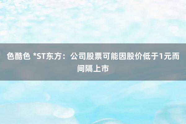 色酷色 *ST东方：公司股票可能因股价低于1元而间隔上市