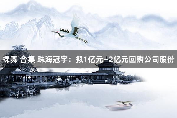 裸舞 合集 珠海冠宇：拟1亿元—2亿元回购公司股份