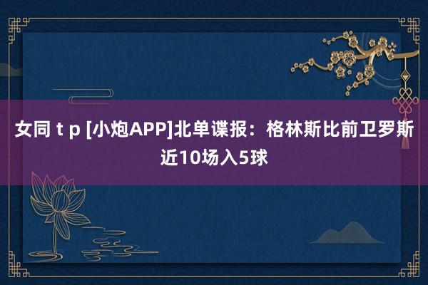 女同 t p [小炮APP]北单谍报：格林斯比前卫罗斯近10场入5球