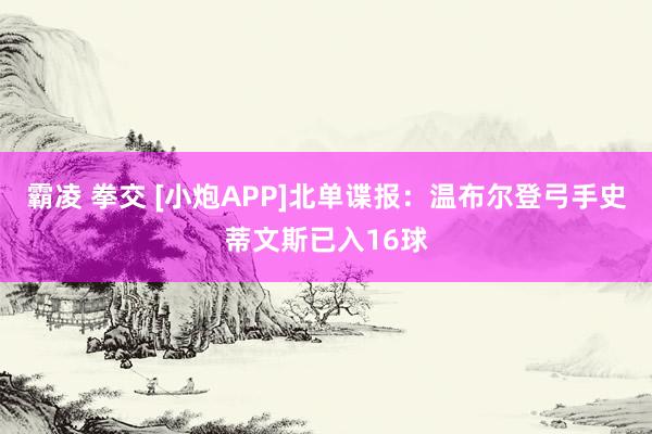 霸凌 拳交 [小炮APP]北单谍报：温布尔登弓手史蒂文斯已入16球