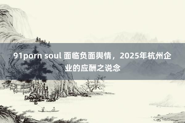 91porn soul 面临负面舆情，2025年杭州企业的应酬之说念