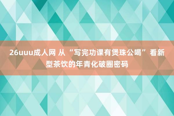 26uuu成人网 从 “写完功课有煲珠公喝” 看新型茶饮的年青化破圈密码