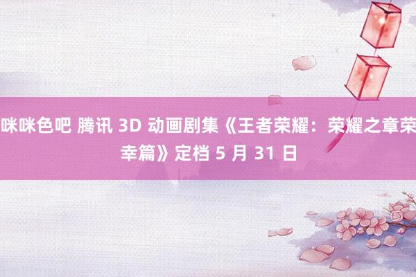咪咪色吧 腾讯 3D 动画剧集《王者荣耀：荣耀之章荣幸篇》定档 5 月 31 日