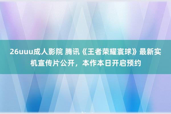 26uuu成人影院 腾讯《王者荣耀寰球》最新实机宣传片公开，本作本日开启预约