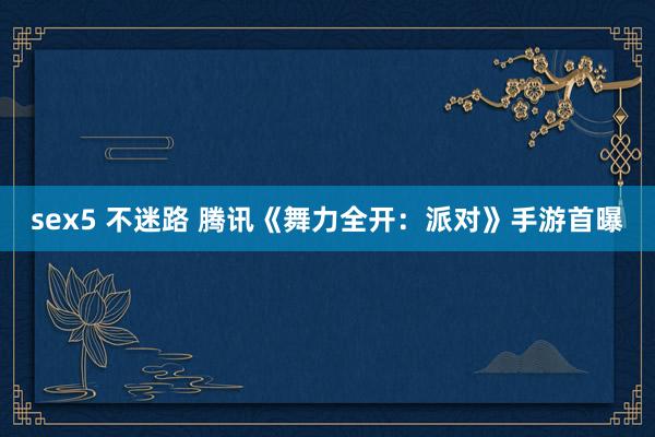 sex5 不迷路 腾讯《舞力全开：派对》手游首曝