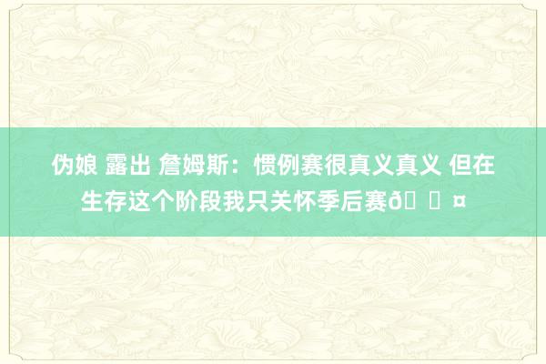 伪娘 露出 詹姆斯：惯例赛很真义真义 但在生存这个阶段我只关怀季后赛😤