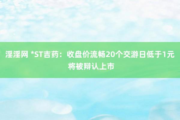 淫淫网 *ST吉药：收盘价流畅20个交游日低于1元 将被辩认上市