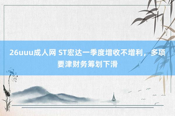 26uuu成人网 ST宏达一季度增收不增利，多项要津财务筹划下滑
