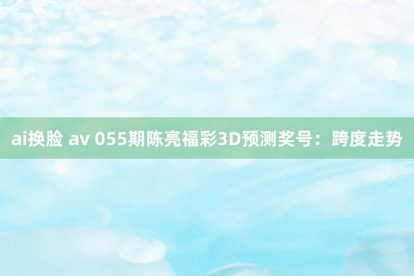 ai换脸 av 055期陈亮福彩3D预测奖号：跨度走势