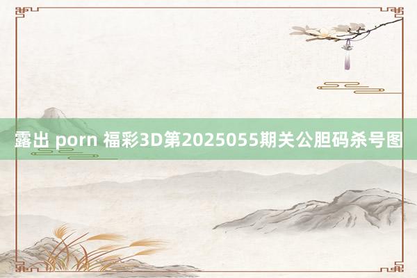 露出 porn 福彩3D第2025055期关公胆码杀号图