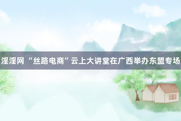 淫淫网 “丝路电商”云上大讲堂在广西举办东盟专场