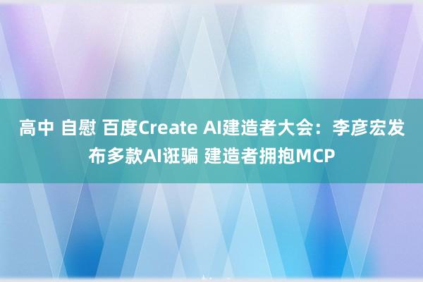 高中 自慰 百度Create AI建造者大会：李彦宏发布多款AI诳骗 建造者拥抱MCP