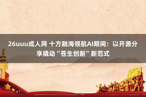 26uuu成人网 十方融海领航AI期间：以开源分享撬动“苍生创新”新范式