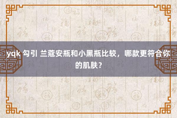 yqk 勾引 兰蔻安瓶和小黑瓶比较，哪款更符合你的肌肤？